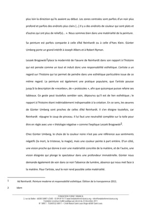__________________________________________________________________________________________________________________________
FONDATION FERNET BRANCA
2, rue du Ballon - 68300 SAINT-LOUIS - 03 89 69 10 77 www.fondationfernet-branca.org – info@fondationfernet-branca.org
Fondation reconnue d’utilité publique par décret du 23 Décembre 2011
N° SIRET : 753692532 00017 – Crédit Mutuel Saint-Louis Régio 68300 Saint-Louis
 
plus loin la direction qu’ils avaient au début. Les zones centrales sont parfois d’un noir plus 
profond et parfois des endroits plus clairs […] Il y a des endroits de couleur qui sont plats et 
d’autres qui ont plus de relief(s)... ». Nous sommes bien dans une matérialité de la peinture.  
Sa  peinture  est  parfois  comparée  à  celle  d’Ad  Reinhardt  ou  à  celle  d'Yves  Klein.  Günter 
Umberg porte un grand intérêt à Joseph Albers et à Robert Ryman.  
Leszek Brogowski1place la modernité de l’œuvre de Reinhardt dans son rapport à l’histoire 
qui est pensée comme un tout et induit donc une responsabilité esthétique. L’artiste a un 
regard sur l’histoire qui lui permet de peindre dans une esthétique particulière issue de ce 
même  regard.  La  peinture  est  également  une  pratique  populaire,  que  l’artiste  pousse 
jusqu’à la description de «recettes», de « protocoles », afin que quiconque puisse refaire ses 
tableaux. Ce geste peut toutefois sembler vain, dépourvu qu'il est de lien esthétique ; le 
rapport à l’histoire étant indéniablement indispensable à la création. En ce sens, les œuvres 
de  Günter  Umberg  sont  proches  de  celles  d’Ad  Reinhardt.  Il  s’en  éloigne  toutefois,  car 
Reinhardt  répugne le coup de pinceau. Il lui faut une neutralité complète sur la toile pour 
être en règle avec une « théologie négative » comme l’explique Leszek Brogowski2.  
Chez Günter Umberg, le choix de la couleur noire n’est pas une référence aux sentiments 
négatifs (la mort, la tristesse, la magie), mais une couleur peinte à part entière. D’un côté, 
une vision proche qui donne à voir une matérialité concrète de la matière, et de l'autre, une 
vision  éloignée  qui  plonge  le  spectateur  dans  une  profondeur  immatérielle.  Günter  nous 
demande également de voir dans ce noir l’absence de lumière, absence qui nous met face à 
la matière. Pour l’artiste, seul le noir rend possible cette matérialité. 
1   Ad Reinhardt. Peinture moderne et responsabilité esthétique. Édition de la transparence 2011. 
 
2  Idem 
 
 