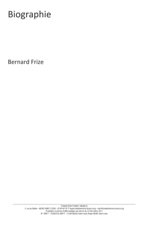 __________________________________________________________________________________________________________________________
FONDATION FERNET BRANCA
2, rue du Ballon - 68300 SAINT-LOUIS - 03 89 69 10 77 www.fondationfernet-branca.org – info@fondationfernet-branca.org
Fondation reconnue d’utilité publique par décret du 23 Décembre 2011
N° SIRET : 753692532 00017 – Crédit Mutuel Saint-Louis Régio 68300 Saint-Louis
Biographie 
 
 
 
 
 
 
 
Bernard Frize 
 
 
 
 
 
 
 
 
 
 
 
 
 
 
 
 
 
 
 
 
 
 
 
 
 