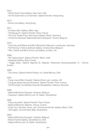 2013
- "Winter Diary" Pace Gallery, New York, USA
- "On the Side there is no Handrail", Galerie Perrotin, Hong Kong
2012
- Simon Lee Gallery, Hong Kong
2011
- Christian Stein Gallery, Milan, Italy
- "Ad Nauseum", Galerie Perrotin, Paris, France
- The Fred Thieler Prize, Berlinische Galerie, Berlin, Germany
- "Under the Rainbow" Galerie Micheline Szwajcer", Anvers, Belgium
2010
- "And How and Where and Who" Morsbroich Museum, Leverkusen, Germany
- "Fat Painting", Patrick de Brock Gallery, Knokke-Hest, Belgium
- "Red, Yellow and Blue" Simon Lee Gallery, London, UK
2009
- "Oh Happy Days!", Galerie Perrotin, Miami, USA
- Hakgojae Gallery, Seoul, Korea
- "Foggy Days", Galerie Naechst St. Stephan, Rosemarie Schwarzwaelder, Ö - Vienna,
Austria
2008
- "Con Alma", Galerie Patrick Painter, Inc, Santa Monica, USA
2007
- "Long Lines (Often Closed)", Galerie Simon Lee, Londres, UK
- "Longues lignes (souvent fermées)", Galerie Perrotin, Paris, France
- "Fat Paintings", Kunsthallen Brandts Klaedefabrik, Odense, Denmark
2006
- Galerie Micheline Szwajcer, Antwerp, Belgium
- "Isotopies", Galerie Wilma Lock, St. Gallen, Switzerland
2005
- "Faces et profils", Galerie Perrotin, Paris, France
- Galerie Nächst St. Stephan, Vienne, Austria
- "Euler Tour, Pavitram, Sona...etc", Emmanuel Perrotin Gallery, Miami, USA
- "52 Angles", Art Unlimited, Bâle, Switzerland
2004
- Galerie Micheline Szwajcer, Antwerp, Belgium
- Patrick Painter Gallery, Santa Monica, USA
- Galerie Wilma Lock, St. Gallen, Switzerland
2/14
 