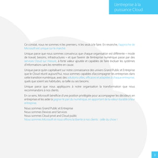 L’entreprise à la
puissance Cloud

Ce constat, nous ne sommes ni les premiers, ni les seuls à le faire. En revanche, l’approche de
Microsoft est unique sur le marché.
Unique parce que nous sommes convaincus que chaque organisation est différente – mode
de travail, besoins, infrastructures – et que l’avenir de l’entreprise numérique passe par des
services Cloud sur mesure, à forte valeur ajoutée et capables de faire évoluer les systèmes
d’informations sans les remettre en cause.
Unique parce qu’en capitalisant sur notre connaissance des univers Grand Public et Entreprise
que le Cloud réunit aujourd’hui, nous sommes capables d’accompagner les entreprises dans
cette transition numérique, avec des solutions utiles, efficaces et adaptées à chaque entreprise,
quels que soient ses habitudes, sa taille ou ses besoins.
Unique parce que nous appliquons à notre organisation la transformation que nous
recommandons à nos clients.
En ce sens, Microsoft bénéficie d’une position privilégiée pour accompagner les décideurs en
entreprises et les aider à gagner le pari du numérique, en apportant de la valeur durable à leur
entreprise.
Nous sommes Grand Public et Entreprise
Nous sommes Devices and Services
Nous sommes Cloud privé and Cloud public
Nous sommes Microsoft et nous offrons la liberté à nos clients : celle du choix !

3

 