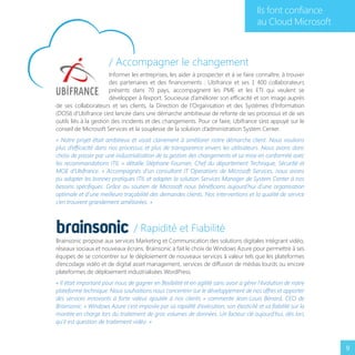 Ils font confiance
au Cloud Microsoft

/ Accompagner le changement
Informer les entreprises, les aider à prospecter et à se faire connaître, à trouver
des partenaires et des financements : Ubifrance et ses 1 400 collaborateurs
présents dans 70 pays, accompagnent les PME et les ETI qui veulent se
développer à l’export. Soucieuse d’améliorer son efficacité et son image auprès
de ses collaborateurs et ses clients, la Direction de l’Organisation et des Systèmes d’Information
(DOSI) d’Ubifrance s’est lancée dans une démarche ambitieuse de refonte de ses processus et de ses
outils liés à la gestion des incidents et des changements. Pour ce faire, Ubifrance s’est appuyé sur le
conseil de Microsoft Services et la souplesse de la solution d’administration System Center.
« Notre projet était ambitieux et visait clairement à améliorer notre démarche client. Nous voulions
plus d’efficacité dans nos processus et plus de transparence envers les utilisateurs. Nous avons donc
choisi de passer par une industrialisation de la gestion des changements et sa mise en conformité avec
les recommandations ITIL » détaille Stéphane Fournier, Chef du département Technique, Sécurité et
MOE d’Ubifrance. « Accompagnés d’un consultant IT Operations de Microsoft Services, nous avons
pu adopter les bonnes pratiques ITIL et adapter la solution Services Manager de System Center à nos
besoins spécifiques. Grâce au soutien de Microsoft nous bénéficions aujourd’hui d’une organisation
optimale et d’une meilleure traçabilité des demandes clients. Nos interventions et la qualité de service
s’en trouvent grandement améliorées. »

/ Rapidité et Fiabilité
Brainsonic propose aux services Marketing et Communication des solutions digitales intégrant vidéo,
réseaux sociaux et nouveaux écrans. Brainsonic a fait le choix de Windows Azure pour permettre à ses
équipes de se concentrer sur le déploiement de nouveaux services à valeur tels que les plateformes
d’encodage vidéo et de digital asset management, services de diffusion de médias lourds ou encore
plateformes de déploiement industrialisées WordPress.
« Il était important pour nous de gagner en flexibilité et en agilité sans avoir à gérer l’évolution de notre
plateforme technique. Nous souhaitions nous concentrer sur le développement de nos offres et apporter
des services innovants à forte valeur ajoutée à nos clients » commente Jean-Louis Bénard, CEO de
Brainsonic. « Windows Azure s’est imposée par sa rapidité d’exécution, son élasticité et sa fiabilité sur la
montée en charge lors du traitement de gros volumes de données. Un facteur clé aujourd’hui, dès lors
qu’il est question de traitement vidéo. »

9

 