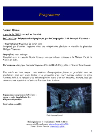 2
Samedi 18 mai
A partir de 20h15 : accueil au Noviciat
De 21h à 23h : Triptyque chorégraphique, par la Compagnie 47• 49 François Veyrunes :
A l’œil intrépide le chemin du cœur, solo
Interprété par François Veyrunes dans une composition plastique et visuelle du plasticien
Philippe Veyrunes.
Magnificat, court métrage
Coréalisé avec le vidéaste Demis Herenger au cours d’une résidence à la Maison d’arrêt de
Varces en 2011.
Bal moderne, dirigé par François Veyrunes, Christel Brink-Przygodda et Stracho Temelkovski.
Une soirée en trois temps : une écriture chorégraphique jouant la proximité avec les
spectateurs pour une jauge limitée et la projection d’un court métrage mettant en scène
l’homme face à sa capacité à se métamorphoser, suivis d’un bal moderne, moment festif qui
permettra aux spectateurs d’entrer à leur tour dans la danse.
Espaces muséographiques du Noviciat ;
entrée gratuite dans la limite des
120 places disponibles.
Réservation conseillée
Photo Laurence Fragnol
Renseignements et réservations : 04 76 36 40 68
Annonciade Demeulenaere a.demeulenaere@cg38.fr
Presse : Carole Fayolas c.fayolas@cg38.fr
Programme
 