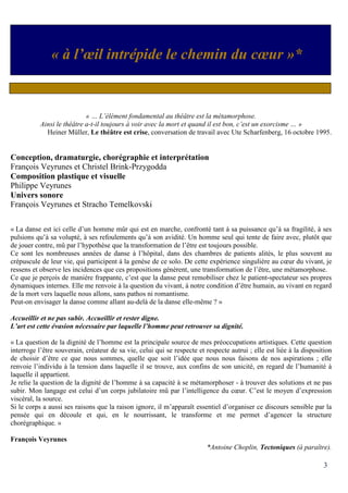 3
« … L’élément fondamental au théâtre est la métamorphose.
Ainsi le théâtre a-t-il toujours à voir avec la mort et quand il est bon, c’est un exorcisme … »
Heiner Müller, Le théâtre est crise, conversation de travail avec Ute Scharfenberg, 16 octobre 1995.
Conception, dramaturgie, chorégraphie et interprétation
François Veyrunes et Christel Brink-Przygodda
Composition plastique et visuelle
Philippe Veyrunes
Univers sonore
François Veyrunes et Stracho Temelkovski
« La danse est ici celle d’un homme mûr qui est en marche, confronté tant à sa puissance qu’à sa fragilité, à ses
pulsions qu’à sa volupté, à ses refoulements qu’à son avidité. Un homme seul qui tente de faire avec, plutôt que
de jouer contre, mû par l’hypothèse que la transformation de l’être est toujours possible.
Ce sont les nombreuses années de danse à l’hôpital, dans des chambres de patients alités, le plus souvent au
crépuscule de leur vie, qui participent à la genèse de ce solo. De cette expérience singulière au cœur du vivant, je
ressens et observe les incidences que ces propositions génèrent, une transformation de l’être, une métamorphose.
Ce que je perçois de manière frappante, c’est que la danse peut remobiliser chez le patient-spectateur ses propres
dynamiques internes. Elle me renvoie à la question du vivant, à notre condition d’être humain, au vivant en regard
de la mort vers laquelle nous allons, sans pathos ni romantisme.
Peut-on envisager la danse comme allant au-delà de la danse elle-même ? »
Accueillir et ne pas subir. Accueillir et rester digne.
L’art est cette évasion nécessaire par laquelle l’homme peut retrouver sa dignité.
« La question de la dignité de l’homme est la principale source de mes préoccupations artistiques. Cette question
interroge l’être souverain, créateur de sa vie, celui qui se respecte et respecte autrui ; elle est liée à la disposition
de choisir d’être ce que nous sommes, quelle que soit l’idée que nous nous faisons de nos aspirations ; elle
renvoie l’individu à la tension dans laquelle il se trouve, aux confins de son unicité, en regard de l’humanité à
laquelle il appartient.
Je relie la question de la dignité de l’homme à sa capacité à se métamorphoser - à trouver des solutions et ne pas
subir. Mon langage est celui d’un corps jubilatoire mû par l’intelligence du cœur. C’est le moyen d’expression
viscéral, la source.
Si le corps a aussi ses raisons que la raison ignore, il m’apparaît essentiel d’organiser ce discours sensible par la
pensée qui en découle et qui, en le nourrissant, le transforme et me permet d’agencer la structure
chorégraphique. »
François Veyrunes
*Antoine Choplin, Tectoniques (à paraître).
« à l’œil intrépide le chemin du cœur »*
 