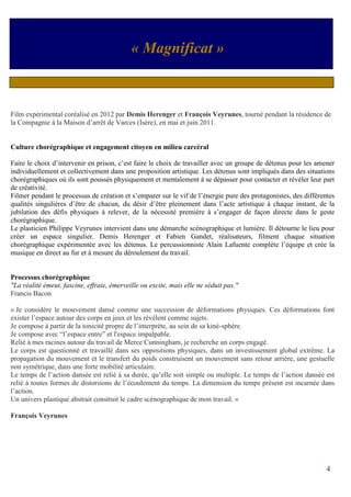 4
Film expérimental coréalisé en 2012 par Demis Herenger et François Veyrunes, tourné pendant la résidence de
la Compagnie à la Maison d’arrêt de Varces (Isère), en mai et juin 2011.
Culture chorégraphique et engagement citoyen en milieu carcéral
Faire le choix d’intervenir en prison, c’est faire le choix de travailler avec un groupe de détenus pour les amener
individuellement et collectivement dans une proposition artistique. Les détenus sont impliqués dans des situations
chorégraphiques où ils sont poussés physiquement et mentalement à se dépasser pour contacter et révéler leur part
de créativité.
Filmer pendant le processus de création et s’emparer sur le vif de l’énergie pure des protagonistes, des différentes
qualités singulières d’être de chacun, du désir d’être pleinement dans l’acte artistique à chaque instant, de la
jubilation des défis physiques à relever, de la nécessité première à s’engager de façon directe dans le geste
chorégraphique.
Le plasticien Philippe Veyrunes intervient dans une démarche scénographique et lumière. Il détourne le lieu pour
créer un espace singulier. Demis Herenger et Fabien Gandet, réalisateurs, filment chaque situation
chorégraphique expérimentée avec les détenus. Le percussionniste Alain Lafuente complète l’équipe et crée la
musique en direct au fur et à mesure du déroulement du travail.
Processus chorégraphique
"La réalité émeut, fascine, effraie, émerveille ou excite, mais elle ne séduit pas."
Francis Bacon
« Je considère le mouvement dansé comme une succession de déformations physiques. Ces déformations font
exister l’espace autour des corps en jeux et les révèlent comme sujets.
Je compose à partir de la tonicité propre de l’interprète, au sein de sa kiné-sphère.
Je compose avec “l’espace entre” et l'espace impalpable.
Relié à mes racines autour du travail de Merce Cunningham, je recherche un corps engagé.
Le corps est questionné et travaillé dans ses oppositions physiques, dans un investissement global extrême. La
propagation du mouvement et le transfert du poids construisent un mouvement sans retour arrière, une gestuelle
non symétrique, dans une forte mobilité articulaire.
Le temps de l’action dansée est relié à sa durée, qu’elle soit simple ou multiple. Le temps de l’action dansée est
relié à toutes formes de distorsions de l’écoulement du temps. La dimension du temps présent est incarnée dans
l’action.
Un univers plastique abstrait construit le cadre scénographique de mon travail. »
François Veyrunes
« Magnificat »
 