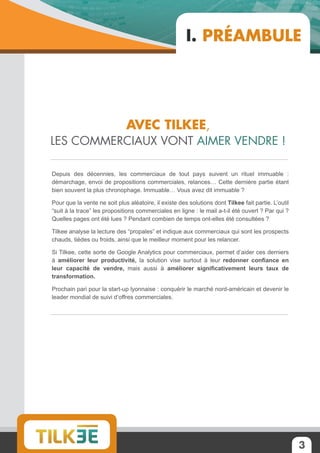 3
Depuis des décennies, les commerciaux de tout pays suivent un rituel immuable :
démarchage, envoi de propositions commerciales, relances… Cette dernière partie étant
bien souvent la plus chronophage. Immuable… Vous avez dit immuable ?
Pour que la vente ne soit plus aléatoire, il existe des solutions dont Tilkee fait partie. L’outil
“suit à la trace” les propositions commerciales en ligne : le mail a-t-il été ouvert ? Par qui ?
Quelles pages ont été lues ? Pendant combien de temps ont-elles été consultées ?
Tilkee analyse la lecture des “propales” et indique aux commerciaux qui sont les prospects
chauds, tièdes ou froids, ainsi que le meilleur moment pour les relancer.
Si Tilkee, cette sorte de Google Analytics pour commerciaux, permet d’aider ces derniers
à améliorer leur productivité, la solution vise surtout à leur redonner confiance en
leur capacité de vendre, mais aussi à améliorer significativement leurs taux de
transformation.
Prochain pari pour la start-up lyonnaise : conquérir le marché nord-américain et devenir le
leader mondial de suivi d’offres commerciales.
Avec Tilkee,
les commerciaux vont aimer vendre !
I. Préambule
 
