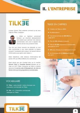 4
Lorsque Sylvain Tillon présente comment lui est venu
l’idée de Tilkee, il explique :
« J’étais un ingénieur commercial
fainéant, qui cherchait désespérément
une solution pour optimiser mes relances
commerciales, sans avoir à rappeler des
dizaines de fois mes prospects froids.
Une fois que j’avais transmis ma plaquette ou mon
offre commerciale à mon client potentiel, la relation
prospect / prestataire était rompue, me laissant démuni
d’informations pour gérer cette relation. »
Selon Salesforce, cette absence d’informations fait
perdre 18% du chiffre d’affaires d’un commercial.
Etant donné que rien n’existait alors sur le marché,
Sylvain Tillon et Timothée Saumet décident de co-
créer en 2013 Tilkee, entreprise qui édite la solution
éponyme de service web d’hébergement, de mise en
forme et de suivi de propositions commerciales.
II. L’entreprise
Création de Tilkee en 2013
8 collaborateurs
Une levée de fonds de 500 000 € en
Juillet 2014
Plus de 420 utilisateurs payants
Près de 50 000 propositions commerciales
envoyées en 2014
96% des utilisateurs se réabonnent à l’outil
Un CA de plus de 2,2 Millions € espéré
d’ici 2017
Tilkee en chiffres
Tilker - verbe transitif : Action d’envoyer une
proposition commerciale via Tilkee.
Tilk - n.m : Proposition commerciale
hébergée sur Tilkee.
Vocabulaire
 