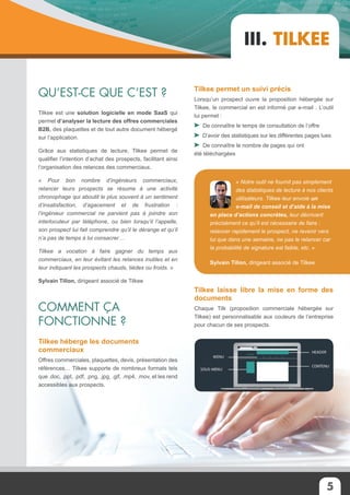 5
III. Tilkee
Qu’est-ce que c’est ?
Comment ça
fonctionne ?
Tilkee est une solution logicielle en mode SaaS qui
permet d’analyser la lecture des offres commerciales
B2B, des plaquettes et de tout autre document hébergé
sur l’application.
Grâce aux statistiques de lecture, Tilkee permet de
qualifier l’intention d’achat des prospects, facilitant ainsi
l’organisation des relances des commerciaux.
« Pour bon nombre d’ingénieurs commerciaux,
relancer leurs prospects se résume à une activité
chronophage qui aboutit le plus souvent à un sentiment
d’insatisfaction, d’agacement et de frustration :
l’ingénieur commercial ne parvient pas à joindre son
interlocuteur par téléphone, ou bien lorsqu’il l’appelle,
son prospect lui fait comprendre qu’il le dérange et qu’il
n’a pas de temps à lui consacrer…
Tilkee a vocation à faire gagner du temps aux
commerciaux, en leur évitant les relances inutiles et en
leur indiquant les prospects chauds, tièdes ou froids. »
Sylvain Tillon, dirigeant associé de Tilkee
Tilkee héberge les documents
commerciaux
Offres commerciales, plaquettes, devis, présentation des
références… Tilkee supporte de nombreux formats tels
que .doc, .ppt, .pdf, .png, .jpg, .gif, .mp4, .mov, et les rend
accessibles aux prospects.
« Notre outil ne fournit pas simplement
des statistiques de lecture à nos clients
utilisateurs. Tilkee leur envoie un
e-mail de conseil et d’aide à la mise
en place d’actions concrètes, leur décrivant
précisément ce qu’il est nécessaire de faire :
relancer rapidement le prospect, ne revenir vers
lui que dans une semaine, ne pas le relancer car
la probabilité de signature est faible, etc. »
Sylvain Tillon, dirigeant associé de Tilkee
Tilkee permet un suivi précis
Lorsqu’un prospect ouvre la proposition hébergée sur
Tilkee, le commercial en est informé par e-mail . L’outil
lui permet :
De connaître le temps de consultation de l’offre
D’avoir des statistiques sur les différentes pages lues
De connaître le nombre de pages qui ont
été téléchargées
Tilkee laisse libre la mise en forme des
documents
Chaque Tilk (proposition commerciale hébergée sur
Tilkee) est personnalisable aux couleurs de l’entreprise
pour chacun de ses prospects.
 