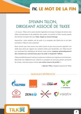 7
IV. Le mot de la fin
Sylvain Tillon,
dirigeant associé de Tilkee
« A ce jour, Tilkee est la seule solution logicielle en Europe d’analyse de lecture des
offres commerciales et de prédiction des ventes, et connaît un franc succès auprès
des Grands Comptes tels que Total, Cegid ou encore Orange.
Aujourd’hui, notre ambition est de partir à la conquête des Etats-Unis et de faire
connaître à Tilkee le rêve américain.
Nous savons que nous avons une carte à jouer et que nous pouvons apporter une
réelle plus-value par rapport aux solutions telles que Quoteroller, car Tilkee fournit
non seulement les statistiques de lecture mais surtout, propose automatiquement
des conseils aux commerciaux pour les aider à remporter l’affaire.
Tilkee est définitivement l’outil qui va redonner confiance aux ingénieurs commerciaux.
Décrocher leur téléphone pour relancer un prospect ne sera plus jamais synonyme
de corvée, mais bien perçu comme une action source de profits ! »
-- Sylvain Tillon, dirigeant associé de Tilkee
Quelques références
 