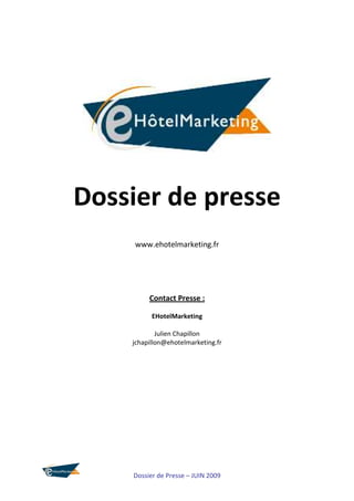 Dossier de presse
     www.ehotelmarketing.fr




         Contact Presse :

          EHotelMarketing

            Julien Chapillon
    jchapillon@ehotelmarketing.fr




    Dossier de Presse – JUIN 2009
 