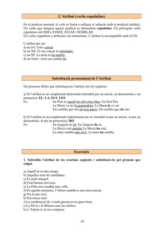 L’Atribut (verbs copulatius)
En el predicat nominal, el verb es limita a enllaçar el subjecte amb el predicat (atribut).
Els verbs que integren aquest predicat es denominen copulatius. Els principals verbs
copulatius són SER o ÉSSER, ESTAR i SEMBLAR.
Els verbs copulatius o atributius són intransitius. L’atribut és incompatible amb el CD.
L’atribut pot ser:
a) un SA: Estic cansat.
b) un SN: El seu cunyat és informàtic.
c) un SP: La taula és de marbre.
d) un SAdv: Això em sembla bé.
Substitució pronominal de l’Atribut
Els pronoms febles que substitueixen l’atribut són els següents:
a) Si l’atribut és un complement determinat (introduït per un article, un demostratiu o un
possessiu): EL, LA, ELS, LES.
Ex: En Pere és aquell noi del cotxe blau: En Pere l’és.
La Marta va ser la guanyadora: La Marta la va ser.
Em sembla que són els teus pares: Em sembla que els són.
b) Si l’atribut és un complement indeterminat (no és introduït ni per un article, ni per un
demostratiu, ni per un possessiu): HO.
Ex: En Joaquim és alt: En Joaquim ho és.
La Mercè està malalta:La Mercè ho està.
La mare sembla més jove: La mare ho sembla.
Exercicis
1. Subratlla l’atribut de les oracions següents i substitueix-lo pel pronom que
calgui.
a) Aquell és el meu metge.
b) Aquelles eren les candidates.
c) És molt tranquil.
d) Està bastant nerviosa.
e) La Pilar avui sembla més vella.
f) En aquells moments, l’Albert semblava una mica astorat.
g) No és pas això.
h) Era massa tard.
i) La combinació de vi amb gasosa no és gaire bona.
j) La Sílvia i la Mònica eren les millors.
k) L’Antoni és el seu company.
10
 