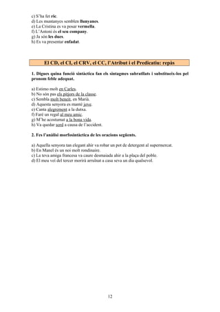 c) S’ha fet ric.
d) Les muntanyes semblen llunyanes.
e) La Cristina es va posar vermella.
f) L’Antoni és el seu company.
g) Ja són les dues.
h) Es va presentar enfadat.
El CD, el CI, el CRV, el CC, l’Atribut i el Predicatiu: repàs
1. Digues quina funció sintàctica fan els sintagmes subratllats i substitueix-los pel
pronom feble adequat.
a) Estimo molt en Carles.
b) No són pas els pitjors de la classe.
c) Sembla molt beneit, en Marià.
d) Aquesta senyora es manté jove.
e) Canta alegrement a la dutxa.
f) Faré un regal al meu amic.
g) M’he acostumat a la bona vida.
h) Va quedar sord a causa de l’accident.
2. Fes l’anàlisi morfosintàctica de les oracions següents.
a) Aquella senyora tan elegant ahir va robar un pot de detergent al supermercat.
b) En Manel és un noi molt rondinaire.
c) La teva amiga francesa va caure desmaiada ahir a la plaça del poble.
d) El meu veí del tercer morirà arruïnat a casa seva un dia qualsevol.
12
 