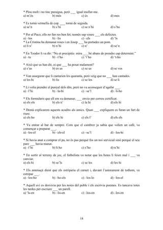 * Plou molt i no tinc paraigua, però ___ igual mullar-me.
a) m’és b) més c) és d) mes
* Es tornà vermella de cop. ___ tornà de seguida.
a) se’n b) s’hi c) se n’hi d) s’ho
* Per al Paco, ells no fan res ben fet; només sap veure ___ els defectes.
a) –los b) –lis c) –els d) ‘ls
* La Cristina ha demanat roses i en Josep ___ ha portades un pom.
a) li n’ b) n’hi c) n’ d) se’n
* En Teodor li va dir: “No et precipitis: mira ___ bé abans de prendre cap determini.”
a) –tu b) –t’ho c) ‘t’ho d) ‘t-ho
* Això que us han dit, oi que ___ ha posat malament?
a) s’us b) es us c) se us d) se vos
* Van assegurar que li cantarien les quaranta, però veig que no ___ han cantades.
a) les hi b) lis c) se les d) se li
* Li volia prendre el punyal dels dits, però no va aconseguir d’agafar ___.
a) –l’hi b) –la-hi c) –se’l d) –li-ho
* Els formularis que ell em va demanar, ___ envio per correu certificat.
a) els els b) els n’ c) la hi d) els hi
* Demà explicarem aquests acudits als amics. Quan ___ expliquem es faran un fart de
riure.
a) els ho b) els hi c) els l’ d) els els
* Va entrar al bar de sempre. Com que el cambrer ja sabia que volien un cafè, va
començar a preparar ___.
a) –los-el b) –els-el c) –se’l d) –los-hi
* Si havia anat a comprar el pa, no és pas perquè fos un noi servicial sinó perquè el seu
pare ___ havia manat.
a) –l’hi b) li ho c) s’ho d) n’hi
* En sortir al terreny de joc, el futbolista va notar que les botes li feien mal i ___ va
canviar.
a) els hi b) se’ls c) se les d) les hi
* Els amenaçà dient que els estriparia el carnet i, davant l’astorament de tothom, va
estripar ___.
a) –los-ho b) –ho-els c) –los-lo d) –los-el
* Aquell avi es desvivia per les noies del poble i els escrivia poemes. Es tancava totes
les tardes per escriure ___ un parell.
a) ‘ls-en b) –lis-en c) –los-en d) –les-en
18
 