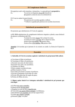 El Complement Indirecte
Pot aparèixer amb verbs transitius o intransitius, i va precedit per la preposició a.
Ex. Va enviar un telegrama al seu fill (transitiva)
M’agrada la cuina de casa seva (intransitiva)
El CI mai no admet la passivització.
Ex. Els pastissos de xocolata agraden a tothom.
* Tothom és agradat pels pastissos de xocolata (incorrecta)
Substitució pronominal del CI
Els pronoms que substitueixen el CI són els següents:
a) LI i ELS substitueixen els complements indirectes singulars o plurals, sense distinció
de gèneres (a diferència del CD).
Ex. Va donar les notes al pare: Li va donar les notes.
Va donar les notes a la mare: Li va donar les notes.
Portava flors als malalts: Els portava flors.
Portava flors a les malaltes: Els portava flors.
Atenció: Cal recordar que el pronom lis no existeix en català. La forma de CI plural és
ELS.
Exercicis
1. Subratlla el CI de les oracions següents i substitueix-lo pel pronom feble adient.
a) Van donar el llibre al professor.
b) Van donar el llibre a la professora.
c) Escriuré una carta als interventors.
d) Escriuré una carta a les secretàries.
e) Telefona a la Maria.
f) Hem comprat xocolata als nens.
g) Dóna el pastís a l’àvia.
h) En Jordi ja ha donat l’examen al professor.
i) Enviaré el programa d’activitats als veïns.
j) Els dos fills grans han fet regals als pares.
k) Porten els llibres als nois.
2. Digues quina funció fa el sintagma subratllat i substitueix-lo pel pronom que
convingui.
a) Collien tres roses vermelles.
b) Demà trucaré als teus pares.
c) Regalaré un ram de flors a aquella noia.
d) Van trobar uns quants llibres estripats a la biblioteca.
e) He demanat a la secretària que em faci aquest favor.
f) Volien que vingués l’alcalde.
g) Remena l’olla, si et plau!
4
 