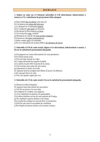 El CD i el CI
1. Indica en cada cas si l’element subratllat és CD (determinat, indeterminat o
neutre) o CI, i substitueix-lo pel pronom feble adequat.
a) Han trobat dos rovellons sota una col.
b) Cal abaixar el volum del televisor.
c) La Raquel no va demanar permís.
d) Es comprarà una moto als Encants.
e) He deixat la Play-Station a l’àvia.
f) Tot el dia feia ioga, la Rita!
g) Donarem un cop de mà a les nostres amigues.
h) Encara no sap quin vestit posar-se.
i) Solia vendre això a la mainada.
j) No sé si deixarem els nostres llibres als alumnes de tercer.
2. Subratlla el CD de cada oració, digues si és determinat, indeterminat o neutre, i
fes-ne la substitució pronominal adequada.
a) Els pagesos no venen directament els seus productes.
b) El forner pasta el pa.
c) Els nois han trencat un vidre.
d) L’aigua del pantà ha engolit el poble.
e) La petita no pot obrir la porta de la cuina.
f) Van escriure una carta als seus amics.
g) Esperarem el carter tot el dia.
h) Aquesta noia ha comprat dos llibres d’acció a la llibreria.
i) No sap què farà a la vida.
j) Tinc uns quants regals per a tu.
3. Subratlla els CI de cada oració i fes-ne la substitució pronominal adequada.
a) Doneu la roba al drapaire.
b) Aquests nens han mentit als seus pares.
c) Vol fer un jersei a la seva néta.
d) Comprem la verdura a les pageses.
e) Avui repartiran els premis als guanyadors.
f) La Rosa telefona sovint als seus parents de França.
g) No expliquis aquests drames a les nenes.
h) La junta ha comprat un ram de flors a la poetessa.
i) Farà fer una casa al seu paleta de confiança.
j) Per Nadal enviarem torrons a les nostres cosines.
5
 