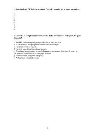2. Substitueix els CC de les oracions de l’exercici anterior pel pronom que calgui.
a)
b)
c)
d)
e)
f)
g)
h)
3. Subratlla el complement circumstancial de les oracions que en tinguin. De quins
tipus són?
a) Sherlock Holmes es passejava per l’habitació amb pas ferm.
b) El seu marit ha desaparegut en circumstàncies estranyes.
c) No era un home de negocis.
d) He sortit aquest matí després de les vuit.
e) Després de la segona guerra mundial es desenvolupava un altre tipus de novel·la.
f) L’espelma de l’habitació es va apagar de sobte.
g) Silenciosament, vaig anar a la platja.
h) Porta encara els cabells rossos.
7
 