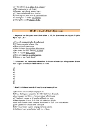 d) T’has adonat de la gràcia de la situació?
e) No s’acostumava a la foscor.
f) Em vaig recordar de les espelmes.
g) S’ha acomiadat dels seus familiars.
h) No m’agrada prescindir de les comoditats.
i) La metgessa va entrar a la consulta.
j) El jutge ha accedit al canvi de dia.
El CD, el CI, el CC i el CRV: repàs
1. Digues si els sintagmes subratllats són CD, CI, CC (en aquest cas,digues de quin
tipus és) o CRV.
a) Treballa en aquest taller de mala mort.
b) S’ha acostumat a la bona vida.
c) Ensenya’m la moto nova.
d) Han detingut els culpables del robatori.
e) He deixat els meus apunts a la Maria.
f) No es recorda de l’Amèlia.
g) Em canso de tota la gent cridanera.
h) Entens el que t’estic dient?
2. Substitueix els sintagmes subratllats de l’exercici anterior pels pronoms febles
que calgui i escriu correctament tota la frase.
a)
b)
c)
d)
e)
f)
g)
h)
3. Fes l’anàlisi morfosintàctica de les oracions següents.
a) Els meus amics confien sempre en mi.
b) Cada dia llegeixo un capítol del llibre de lectura de català.
c) Avui pagaré els llibres a l’encarregat de la biblioteca.
d) Tota la nit vam parlar d’aquella pel·lícula tan bona.
e) Demà pagaré el rebut de la llum a la mestressa del pis.
f) Els nois del meu carrer compren molts rams de flors a les seves xicotes.
g) M’agraden les torrades amb tomàquet.
h) El veí del tercer toca un tango per a la seva dona.
i) Collirem roses vermelles del jardí per a l’àvia.
9
 