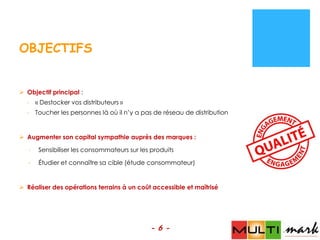 OBJECTIFS


 Objectif principal :
  - « Destocker vos distributeurs »
  - Toucher les personnes là où il n’y a pas de réseau de distribution


 Augmenter son capital sympathie auprès des marques :

   -   Sensibiliser les consommateurs sur les produits

   -   Étudier et connaître sa cible (étude consommateur)


 Réaliser des opérations terrains à un coût accessible et maîtrisé




                                             - 6 -
 