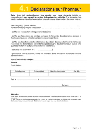 Page 11 sur 16
4.1 Déclarations sur l’honneur
Cette fiche doit obligatoirement être remplie pour toute demande (initiale ou
renouvellement) quel que soit le montant de la subvention sollicitée. Si le signataire n’est
pas le représentant légal de l’association, joindre le pouvoir lui permettant d’engager celle-ci.
Je soussigné(e), (nom et prénom) ...........................................................…………………
représentant(e) légal(e) de l’association………………………………………………………
- certifie que l’association est régulièrement déclarée
- certifie que l’association est en règle au regard de l’ensemble des déclarations sociales et
fiscales ainsi que des cotisations et paiements correspondants ;
- certifie exactes et sincères les informations du présent dossier, notamment la mention de
l’ensemble des demandes de subventions déposées auprès d’autres financeurs publics ainsi
que l’approbation du budget par les instances statutaires ;
- demande une subvention de : ……………………€
- précise que cette subvention, si elle est accordée, devra être versée au compte bancaire
de l’association :
Nom du titulaire du compte : ..............................................................................................................
Banque : ..............................................................................................................................................
Domiciliation : .......................................................................................................................................
Code Banque Code guichet Numéro de compte Clé RIB
Fait, le .......................................... à ................................................................................................
Signature
--------------------------------------------------------------------------------------------------------------------------------------------------------------------------
Attention
Toute fausse déclaration est passible de peines d’emprisonnement et d’amendes prévues par les articles 441-6 et 441-7 du
code pénal.
Le droit d’accès aux informations prévues par la loi n° 78-17 du 6 janvier 1978 relative à l’informati que, aux fichiers et aux
libertés s’exerce auprès du service ou de l’Etablissement auprès duquel vous avez déposé votre dossier.
 
