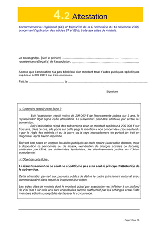 Page 12 sur 16
4.2 Attestation
Conformément au règlement (CE) n° 1998/2006 de la C ommission du 15 décembre 2006,
concernant l'application des articles 87 et 88 du traité aux aides de minimis.
Je soussigné(e), (nom et prénom) ...........................................................…………………..
représentant(e) légal(e) de l’association, ………………………………………………...........
Atteste que l’association n’a pas bénéficié d’un montant total d’aides publiques spécifiques
supérieur à 200 000 € sur trois exercices.
Fait, le .......................................... à ................................................................................................
Signature
Comment remplir cette fiche ?
- Soit l’association reçoit moins de 200 000 € de financements publics sur 3 ans, le
représentant légal signe cette attestation. La subvention peut-être attribuée par arrêté ou
convention.
- Soit l’association reçoit des subventions pour un montant supérieur à 200 000 € sur
trois ans, dans ce cas, elle porte sur cette page la mention « non concernée » (sous-entendu
« par la règle des minimis ») ou la barre ou la raye manuellement en portant un trait en
diagonale, après l’avoir imprimée.
Doivent être prises en compte les aides publiques de toute nature (subvention directes, mise
à disposition de personnels ou de locaux, exonération de charges sociales ou fiscales)
attribuées par l’Etat, les collectivités territoriales, les établissements publics ou l’Union
européenne.
Objet de cette fiche :
Le franchissement de ce seuil ne conditionne pas à lui seul le principe d’attribution de
la subvention.
Cette attestation permet aux pouvoirs publics de définir le cadre (strictement national et/ou
communautaire) dans lequel ils inscrivent leur action.
Les aides dites de minimis dont le montant global par association est inférieur à un plafond
de 200.000 € sur trois ans sont considérées comme n’affectant pas les échanges entre Etats
membres et/ou insusceptibles de fausser la concurrence.
 