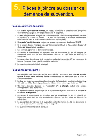 Page 13 sur 16
5. Pièces à joindre au dossier de
demande de subvention.
Pour une première demande :
1. Les statuts régulièrement déclarés, en un seul exemplaire Si l’association est enregistrée
dans le RNA (Cf. page 2), il n’est pas nécessaire de les joindre.
2. La liste des personnes chargées de l’administration de l’association régulièrement déclarée
(composition du conseil, du bureau, …). Il n’est pas nécessaire de la joindre si l’association
est enregistrée dans le répertoire national des associations (RNA).
3. Un relevé d’identité bancaire, portant une adresse correspondant à celle du n°SI RET.
4. Si le présent dossier n’est pas signé par le représentant légal de l’association, le pouvoir
donné par ce dernier au signataire.
5. Les comptes approuvés du dernier exercice clos.
6. Le rapport du commissaire aux comptes pour les associations qui en ont désigné un,
notamment celles qui ont reçu annuellement plus de 153 000 euros de dons ou de
subventions
7. Le cas échéant, la référence de la publication sur le site internet des JO des documents ci-
dessus. En ce cas, il n'est pas nécessaire de les joindre.
8. Le plus récent rapport d’activité approuvé.
Pour un renouvellement :
1. Un exemplaire des statuts déposés ou approuvés de l’association, s’ils ont été modifiés
depuis le dépôt d’une demande initiale. Si l’association est enregistrée dans le RNA, ce
n'est pas nécessaire ;
2. La liste des personnes chargées de l’administration de l’association régulièrement déclarée si
elle a été modifiée. Ce n'est pas nécessaire si l’association est enregistrée dans le RNA .
3. Un relevé d’identité bancaire de l’association s’il a changé, portant une adresse
correspondant à celle du n°SIRET.
4. Si le présent dossier n’est pas signé par le représentant légal de l’association, le pouvoir de
ce dernier au signataire.
5. Le rapport du commissaire aux comptes pour les associations qui en ont désigné un,
notamment celles qui ont reçu annuellement plus de 153 000 euros de dons ou de
subventions
6. Le cas échéant, la référence de la publication sur le site internet des JO des documents ci-
dessus. En ce cas, il n'est pas nécessaire de les joindre.
7. Le plus récent rapport d’activité approuvé.
 