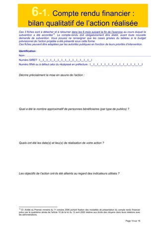 Page 14 sur 16
6-1. Compte rendu financier :
bilan qualitatif de l’action réalisée
Ces 3 fiches sont à détacher et à retourner dans les 6 mois suivant la fin de l’exercice au cours duquel la
subvention a été accordée
14
. Le compte-rendu doit obligatoirement être établi, avant toute nouvelle
demande de subvention. Vous pouvez ne renseigner que les cases grisées du tableau si le budget
prévisionnel de l’action projetée a été présenté sous cette forme.
Ces fiches peuvent être adaptées par les autorités publiques en fonction de leurs priorités d’intervention.
Identification :
Nom : .........................................................................................................................................................................
Numéro SIRET : I__I__I__I__I__I__I__I__I__I__I__I__I__I__I
Numéro RNA ou à défaut celui du récépissé en préfecture : I__I__I__I__I__I__I__I__I__I__I__I__I__I__I
Décrire précisément la mise en œuvre de l’action :
Quel a été le nombre approximatif de personnes bénéficiaires (par type de publics) ?
Quels ont été les date(s) et lieu(x) de réalisation de votre action ?
Les objectifs de l’action ont-ils été atteints au regard des indicateurs utilisés ?
14
Cf. Arrêté du Premier ministre du 11 octobre 2006 portant fixation des modalités de présentation du compte rendu financier
prévu par le quatrième alinéa de l'article 10 de la loi du 12 avril 2000 relative aux droits des citoyens dans leurs relations avec
les administrations.
 