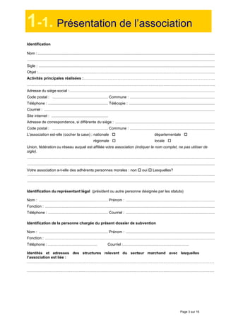 Page 3 sur 16
1-1. Présentation de l’association
Identification
Nom : .........................................................................................................................................................................
...................................................................................................................................................................................
Sigle : ........................................................................................................................................................................
Objet :…………………………………………………………………………………………………………………………..
Activités principales réalisées :…………………………………………………………………………………………..
…………………………………………………………………………………………………………………………………..
Adresse du siège social :...........................................................................................................................................
Code postal : ..................................................... Commune : .................................................................................
Téléphone : ......................................................... Télécopie : ..................................................................................
Courriel : ...................................................................................................................................................................
Site internet : ......................................................
Adresse de correspondance, si différente du siège : ...............................................................................................
Code postal : ..................................................... Commune : .................................................................................
L’association est-elle (cocher la case) : nationale départementale
régionale locale
Union, fédération ou réseau auquel est affiliée votre association (indiquer le nom complet, ne pas utiliser de
sigle).
...................................................................................................................................................................................
...................................................................................................................................................................................
Votre association a-t-elle des adhérents personnes morales : non oui Lesquelles?
...................................................................................................................................................................................
...................................................................................................................................................................................
Identification du représentant légal (président ou autre personne désignée par les statuts)
Nom : .................................................................. Prénom : .....................................................................................
Fonction : ..................................................................................................................................................................
Téléphone : ......................................................... Courriel : .....................................................................................
Identification de la personne chargée du présent dossier de subvention
Nom : .................................................................. Prénom : .....................................................................................
Fonction : ..................................................................................................................................................................
Téléphone : ………………………………… Courriel :…………………………………………….
Identités et adresses des structures relevant du secteur marchand avec lesquelles
l’association est liée :
………………………………………………………………………………………………………………………………….
………………………………………………………………………………………………………………………………….
Activités principales réalisées :
 