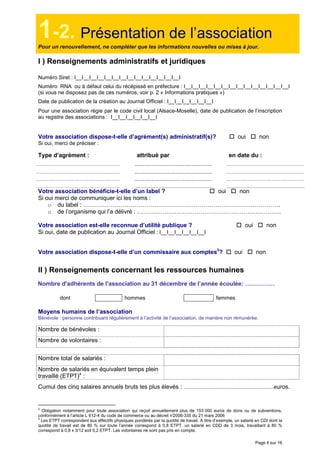 Page 4 sur 16
1-2. Présentation de l’association
Pour un renouvellement, ne compléter que les informations nouvelles ou mises à jour.
I ) Renseignements administratifs et juridiques
Numéro Siret : I__I__I__I__I__I__I__I__I__I__I__I__I__I__I
Numéro RNA ou à défaut celui du récépissé en préfecture : I__I__I__I__I__I__I__I__I__I__I__I__I__I__I
(si vous ne disposez pas de ces numéros, voir p. 2 « Informations pratiques »)
Date de publication de la création au Journal Officiel : I__I__I__I__I__I__I
Pour une association régie par le code civil local (Alsace-Moselle), date de publication de l’inscription
au registre des associations : I__I__I__I__I__I__I
Votre association dispose-t-elle d’agrément(s) administratif(s)? oui non
Si oui, merci de préciser :
Type d’agrément : attribué par en date du :
Votre association bénéficie-t-elle d’un label ? oui non
Si oui merci de communiquer ici les noms :
o du label : ……………………………………………………………………………………….
o de l’organisme qui l’a délivré : ……………………………………………………………….
Votre association est-elle reconnue d’utilité publique ? oui non
Si oui, date de publication au Journal Officiel : I__I__I__I__I__I__I
Votre association dispose-t-elle d’un commissaire aux comptes3
? oui non
II ) Renseignements concernant les ressources humaines
Nombre d'adhérents de l'association au 31 décembre de l’année écoulée: ……………
dont hommes femmes
Moyens humains de l’association
Bénévole : personne contribuant régulièrement à l’activité de l’association, de manière non rémunérée.
Nombre de bénévoles :
Nombre de volontaires :
Nombre total de salariés :
Nombre de salariés en équivalent temps plein
travaillé (ETPT)4
:
Cumul des cinq salaires annuels bruts les plus élevés : ............................................................euros.
3
Obligation notamment pour toute association qui reçoit annuellement plus de 153 000 euros de dons ou de subventions,
conformément à l’article L 612-4 du code de commerce ou au décret n°2006-335 du 21 mars 2006
4
Les ETPT correspondent aux effectifs physiques pondérés par la quotité de travail. A titre d’exemple, un salarié en CDI dont la
quotité de travail est de 80 % sur toute l’année correspond à 0,8 ETPT, un salarié en CDD de 3 mois, travaillant à 80 %
correspond à 0,8 x 3/12 soit 0,2 ETPT. Les volontaires ne sont pas pris en compte.
 