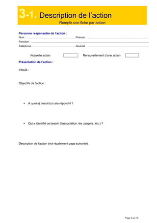 Page 6 sur 16
3-1. Description de l’action
Remplir une fiche par action
Personne responsable de l’action :
Nom : .................................................................. Prénom : .....................................................................................
Fonction : ..................................................................................................................................................................
Téléphone : ......................................................... Courriel : .....................................................................................
Nouvelle action Renouvellement d’une action
Présentation de l’action :
Intitulé :
Objectifs de l’action :
A quel(s) besoin(s) cela répond-il ?
Qui a identifié ce besoin (l’association, les usagers, etc.) ?
Description de l’action (voir également page suivante) :
 