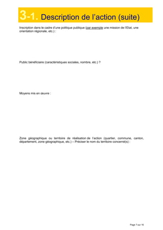 Page 7 sur 16
3-1. Description de l’action (suite)
Inscription dans le cadre d’une politique publique (par exemple une mission de l’Etat, une
orientation régionale, etc.) :
Public bénéficiaire (caractéristiques sociales, nombre, etc.) ?
Moyens mis en œuvre :
Zone géographique ou territoire de réalisation de l’action (quartier, commune, canton,
département, zone géographique, etc.) – Préciser le nom du territoire concerné(s) :
 