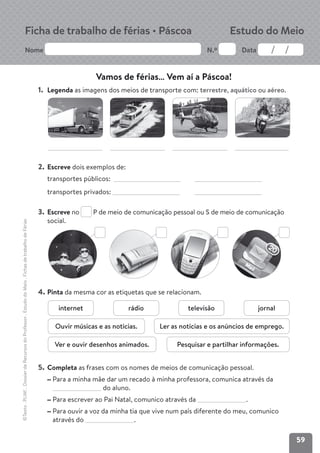 59
Nome N.º Data
©Texto
.
PLIM!
.
Dossier
de
Recursos
do
Professor
.
Estudo
do
Meio
.
Fichas
de
trabalho
de
Férias
Ficha de trabalho de férias • Páscoa Estudo do Meio
1. Legenda as imagens dos meios de transporte com: terrestre, aquático ou aéreo.
2. Escreve dois exemplos de:
transportes públicos:
transportes privados:
3. Escreve no P de meio de comunicação pessoal ou S de meio de comunicação
social.
4. Pinta da mesma cor as etiquetas que se relacionam.
5. Completa as frases com os nomes de meios de comunicação pessoal.
Para a minha mãe dar um recado à minha professora, comunica através da
do aluno.
Para escrever ao Pai Natal, comunico através da .
Para ouvir a voz da minha tia que vive num país diferente do meu, comunico
através do .
Vamos de férias… Vem aí a Páscoa!
internet rádio televisão
Ver e ouvir desenhos animados.
Ouvir músicas e as notícias. Ler as notícias e os anúncios de emprego.
Pesquisar e partilhar informações.
jornal
 