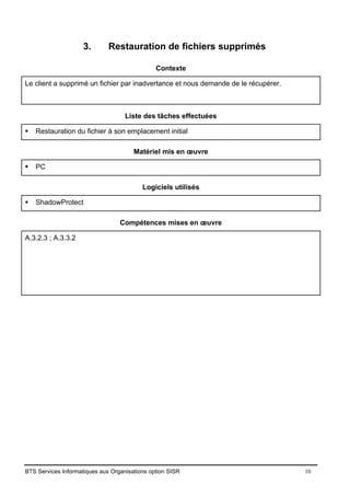 BTS Services Informatiques aux Organisations option SISR 10
3. Restauration de fichiers supprimés
Contexte
Le client a supprimé un fichier par inadvertance et nous demande de le récupérer.
Liste des tâches effectuées
▪ Restauration du fichier à son emplacement initial
Matériel mis en œuvre
▪ PC
Logiciels utilisés
▪ ShadowProtect
Compétences mises en œuvre
A.3.2.3 ; A.3.3.2
 