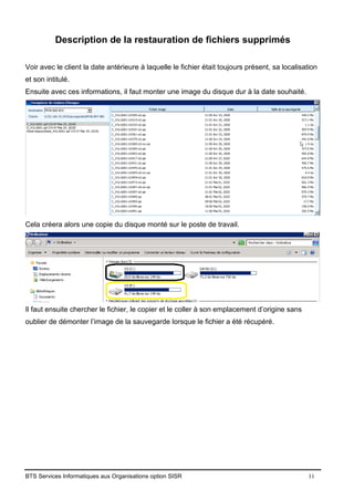 BTS Services Informatiques aux Organisations option SISR 11
Description de la restauration de fichiers supprimés
Voir avec le client la date antérieure à laquelle le fichier était toujours présent, sa localisation
et son intitulé.
Ensuite avec ces informations, il faut monter une image du disque dur à la date souhaité.
Cela créera alors une copie du disque monté sur le poste de travail.
Il faut ensuite chercher le fichier, le copier et le coller à son emplacement d’origine sans
oublier de démonter l’image de la sauvegarde lorsque le fichier a été récupéré.
 