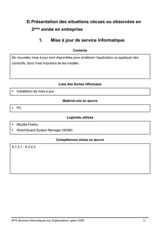 BTS Services Informatiques aux Organisations option SISR 12
D.Présentation des situations vécues ou observées en
2ème année en entreprise
1. Mise à jour de service informatique
Contexte
De nouvelles mise à jour sont disponibles pour améliorer l’application ou appliquer des
correctifs, donc il est important de les installer.
Liste des tâches effectuées
▪ Installation de mise à jour
Matériel mis en œuvre
▪ PC
Logiciels utilisés
▪ Mozilla Firefox
▪ WatchGuard System Manager (WSM)
Compétences mises en œuvre
A.1.3.1 ; A.3.2.2
 
