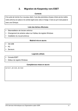BTS Services Informatiques aux Organisations option SISR 14
2. Migration de Kaspersky vers ESET
Contexte
À la suite de l’arrivé d’un nouveau client, l’une des premières choses à faire est de mettre
notre antivirus en place si le contrat signé avec celui-ci l’exige. C’est ce qu’il s’est passé à
avec une Clinique.
Liste des tâches effectuées
▪ Désinstallation de l’ancien antivirus
▪ Changement de certaine valeur sur l’éditeur de registre Windows
▪ Installation du nouvel antivirus
Matériel mis en œuvre
▪ Clé USB
▪ PC
▪ Serveurs
Logiciels utilisés
▪ Console ESET
▪ Editeur de registre Windows
Compétences mises en œuvre
A.1.3.1 ; A.1.3.3 ; A.1.3.4
 