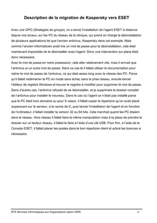 BTS Services Informatiques aux Organisations option SISR 15
Description de la migration de Kaspersky vers ESET
Avec une GPO (Stratégies de groupe), on a lancé l’installation de l’agent ESET à distance
depuis nos locaux, sur les PC du réseau de la clinique, qui prend en charge la désinstallation
de plusieurs applications tel que l’ancien antivirus, Kaspersky dans cet exemple. Mais
comme l’ancien informaticien avait mis un mot de passe pour la désinstallation, cela était
maintenant impossible de le désinstaller avec l’agent. Donc une intervention sur place était
donc nécessaire.
Avec le mot de passe en notre possession, cela aller relativement vite, mais il arrivait que
l’antivirus ai un autre mot de passe. Dans ce cas-là il fallait utiliser la documentation pour
retirer le mot de passe de l’antivirus, ce qui était assez long avec la vitesse des PC. Parce
qu’il fallait redémarrer le PC en mode sans échec sans la prise réseau, ensuite lancer
l’éditeur de registre Windows et trouver le registre à modifier pour supprimer le mot de passe.
Dans d’autres cas, l’antivirus refusait de se désinstaller, et je supprimais le dossier complet
de l’antivirus pour installer le nouveau. Dans le cas où l’agent ce n’était pas installé parce
que le PC était hors domaine ou pour X raison, il fallait copier le répertoire qu’on avait placé
auparavant sur le serveur, à la racine de C, puis lancer l’installation de l’agent et en fonction
de l’ordinateur, il fallait installer la version 32 ou 64 bits. Cela marchait quand les PC étaient
dans le réseau. Hors réseau il fallait faire la même manipulation mais à la place de prendre le
dossier sur un lecteur réseau, il fallait le faire à l’aide d’une clé USB. Pour finir, à l’aide de la
Console ESET, il fallait placer les postes dans le bon répertoire client et activé les licences si
nécessaire.
 