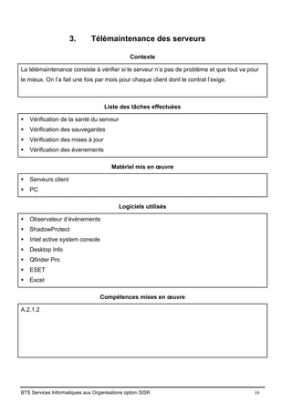 BTS Services Informatiques aux Organisations option SISR 16
3. Télémaintenance des serveurs
Contexte
La télémaintenance consiste à vérifier si le serveur n’a pas de problème et que tout va pour
le mieux. On l’a fait une fois par mois pour chaque client dont le contrat l’exige.
Liste des tâches effectuées
▪ Vérification de la santé du serveur
▪ Vérification des sauvegardes
▪ Vérification des mises à jour
▪ Vérification des évenements
Matériel mis en œuvre
▪ Serveurs client
▪ PC
Logiciels utilisés
▪ Observateur d’évènements
▪ ShadowProtect
▪ Intel active system console
▪ Desktop Info
▪ Qfinder Pro
▪ ESET
▪ Excel
Compétences mises en œuvre
A.2.1.2
 