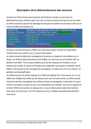 BTS Services Informatiques aux Organisations option SISR 17
Description de la télémaintenance des serveurs
A l’aide d’un fichier Excel ayant toutes les informations à remplir, je commence la
télémaintenance par mettre la date, mon nom, le nom du serveur ainsi que le nom du client.
Je relève ensuite la capacité de stockage des disques dur présent sur le serveur ainsi que la
mémoire RAM avec desktop info.
Ensuite, je consulte les logs du RAID avec intel active system console et l’observateur
d’évènements pour vérifier qu’il n’y a pas d’erreur grave.
Je relève ensuite la taille de la messagerie si le serveur en dispose d’une stockée sur un
disque. Je vérifie ensuite quel antivirus est installé, qu’il est à jour et qu’il est bien actif, en
général c’est ESET. Par la suite je vérifie que le serveur dispose d’un firewall, si oui je
précise quel modèle, la version du firewall et de l’application qui le gère (en général c’est le
WSM). C’est ensuite au tour du logiciel de sauvegarde. Je relève son nom et sa version, en
général c’est ShadowProtect.
Je vérifie ensuite si le serveur dispose d’un NAS avec Qfinder Pro. Si le serveur en a un, je
relève son modèle et je vérifie que les disques durs sont en bonne santé. Je vérifie ensuite
l’état de la dernière sauvegarde et je vérifie la chaine de sauvegarde, c’est-à-dire si on peut
monter une image du disque dur pour une restauration par exemple. Pour finir je regarde sur
le fichier WSUS si le serveur en dispose d’un, si oui je relève juste la date de la dernière
mise à jour et s’il est à jour. S’il n’en dispose pas d’un, j’installe manuellement la dernière
mise à jour.
 
