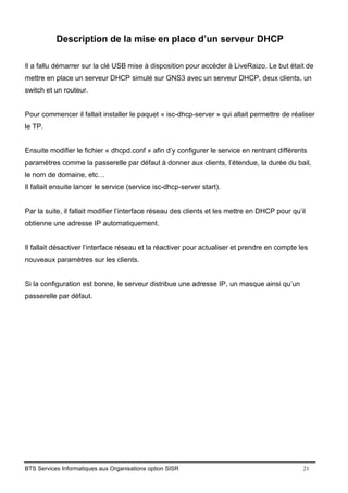 BTS Services Informatiques aux Organisations option SISR 21
Description de la mise en place d’un serveur DHCP
Il a fallu démarrer sur la clé USB mise à disposition pour accéder à LiveRaizo. Le but était de
mettre en place un serveur DHCP simulé sur GNS3 avec un serveur DHCP, deux clients, un
switch et un routeur.
Pour commencer il fallait installer le paquet « isc-dhcp-server » qui allait permettre de réaliser
le TP.
Ensuite modifier le fichier « dhcpd.conf » afin d’y configurer le service en rentrant différents
paramètres comme la passerelle par défaut à donner aux clients, l’étendue, la durée du bail,
le nom de domaine, etc…
Il fallait ensuite lancer le service (service isc-dhcp-server start).
Par la suite, il fallait modifier l’interface réseau des clients et les mettre en DHCP pour qu’il
obtienne une adresse IP automatiquement.
Il fallait désactiver l’interface réseau et la réactiver pour actualiser et prendre en compte les
nouveaux paramètres sur les clients.
Si la configuration est bonne, le serveur distribue une adresse IP, un masque ainsi qu’un
passerelle par défaut.
 
