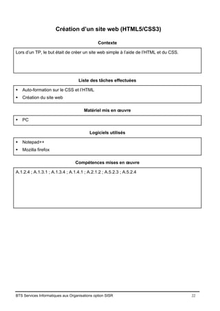 BTS Services Informatiques aux Organisations option SISR 22
Création d’un site web (HTML5/CSS3)
Contexte
Lors d’un TP, le but était de créer un site web simple à l’aide de l’HTML et du CSS.
Liste des tâches effectuées
▪ Auto-formation sur le CSS et l’HTML
▪ Création du site web
Matériel mis en œuvre
▪ PC
Logiciels utilisés
▪ Notepad++
▪ Mozilla firefox
Compétences mises en œuvre
A.1.2.4 ; A.1.3.1 ; A.1.3.4 ; A.1.4.1 ; A.2.1.2 ; A.5.2.3 ; A.5.2.4
 