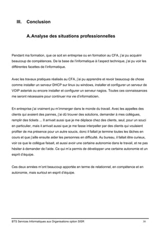 BTS Services Informatiques aux Organisations option SISR 30
III. Conclusion
A.Analyse des situations professionnelles
Pendant ma formation, que ce soit en entreprise ou en formation au CFA, j’ai pu acquérir
beaucoup de compétences. De la base de l’informatique à l’aspect technique, j’ai pu voir les
différentes facettes de l’informatique.
Avec les travaux pratiques réalisés au CFA, j’ai pu apprendre et revoir beaucoup de chose
comme installer un serveur DHCP sur linux ou windows, installer et configurer un serveur de
VOIP asterisk ou encore installer et configurer un serveur nagios. Toutes ces connaissances
me seront nécessaire pour continuer ma vie d’informaticien.
En entreprise j’ai vraiment pu m’immerger dans le monde du travail. Avec les appelles des
clients qui avaient des pannes, j’ai dû trouver des solutions, demander à mes collègues,
remplir des tickets ... Il arrivait aussi que je me déplace chez des clients, seul, pour un souci
en particulier, mais il arrivait aussi que je me fasse interpeller par des clients qui voulaient
profiter de ma présence pour un autre soucis, donc il fallait je termine toutes les tâches en
cours et que j’aille ensuite aider les personnes en difficulté. Au bureau, il fallait être curieux,
voir ce que le collègue faisait, et aussi avoir une certaine autonomie dans le travail, et ne pas
hésiter à demander de l’aide. Ce qui m’a permis de développer une certaine autonomie et un
esprit d’équipe.
Ces deux années m’ont beaucoup apportée en terme de relationnel, en compétence et en
autonomie, mais surtout en esprit d’équipe.
 