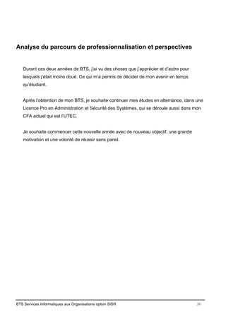BTS Services Informatiques aux Organisations option SISR 31
Analyse du parcours de professionnalisation et perspectives
Durant ces deux années de BTS, j’ai vu des choses que j’apprécier et d’autre pour
lesquels j’était moins doué. Ce qui m’a permis de décider de mon avenir en temps
qu’étudiant.
Après l’obtention de mon BTS, je souhaite continuer mes études en alternance, dans une
Licence Pro en Administration et Sécurité des Systèmes, qui se déroule aussi dans mon
CFA actuel qui est l’UTEC.
Je souhaite commencer cette nouvelle année avec de nouveau objectif, une grande
motivation et une volonté de réussir sans pareil.
 