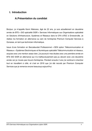BTS Services Informatiques aux Organisations option SISR 4
I. Introduction
A.Présentation du candidat
Bonjour, je m’appelle Kevin Makosso, âgé de 22 ans, je suis actuellement en deuxième
année de BTS « SIO spécialité SISR » Services Informatiques aux Organisations spécialisé
en Solutions d'Infrastructure, Systèmes et Réseaux dans le CFA UTEC à Emerainville. Je
réalise ma formation en alternance au sein de l’entreprise Premium Computer Services à
Gonesse, en tant que technicien informatique.
Issue d’une formation en Baccalauréat Professionnel « SEN option Télécommunication et
Réseaux » Systèmes Electroniques et Numériques spécialité Télécommunication et réseaux,
acquise avec une mention assez bien, j’ai poursuivi mes études avec une première année en
BTS SIO SISR en alternance qui n’a malheureusement pas pu aboutir avec une deuxième
année car je n’avais pas trouvé d’entreprise. Pendant ensuite 2 ans j’ai continué à chercher
tout en travaillant à côté, et c’est en 2018 que j’ai été recruté par Premium Computer
Services que je remercie encore beaucoup aujourd’hui.
 