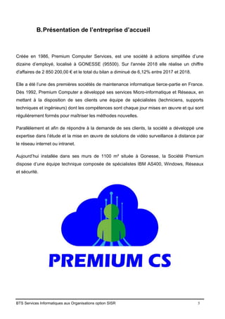 BTS Services Informatiques aux Organisations option SISR 5
B.Présentation de l’entreprise d’accueil
Créée en 1986, Premium Computer Services, est une société à actions simplifiée d’une
dizaine d’employé, localisé à GONESSE (95500). Sur l'année 2018 elle réalise un chiffre
d'affaires de 2 850 200,00 € et le total du bilan a diminué de 6,12% entre 2017 et 2018.
Elle a été l’une des premières sociétés de maintenance informatique tierce-partie en France.
Dès 1992, Premium Computer a développé ses services Micro-informatique et Réseaux, en
mettant à la disposition de ses clients une équipe de spécialistes (techniciens, supports
techniques et ingénieurs) dont les compétences sont chaque jour mises en œuvre et qui sont
régulièrement formés pour maîtriser les méthodes nouvelles.
Parallèlement et afin de répondre à la demande de ses clients, la société a développé une
expertise dans l’étude et la mise en œuvre de solutions de vidéo surveillance à distance par
le réseau internet ou intranet.
Aujourd’hui installée dans ses murs de 1100 m² située à Gonesse, la Société Premium
dispose d’une équipe technique composée de spécialistes IBM AS400, Windows, Réseaux
et sécurité.
 
