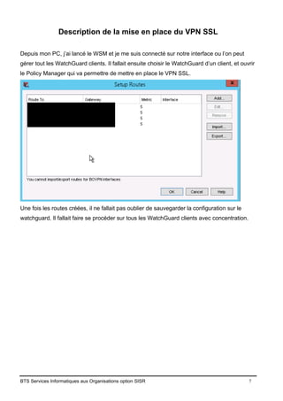 BTS Services Informatiques aux Organisations option SISR 7
Description de la mise en place du VPN SSL
Depuis mon PC, j’ai lancé le WSM et je me suis connecté sur notre interface ou l’on peut
gérer tout les WatchGuard clients. Il fallait ensuite choisir le WatchGuard d’un client, et ouvrir
le Policy Manager qui va permettre de mettre en place le VPN SSL.
Une fois les routes créées, il ne fallait pas oublier de sauvegarder la configuration sur le
watchguard. Il fallait faire se procéder sur tous les WatchGuard clients avec concentration.
 
