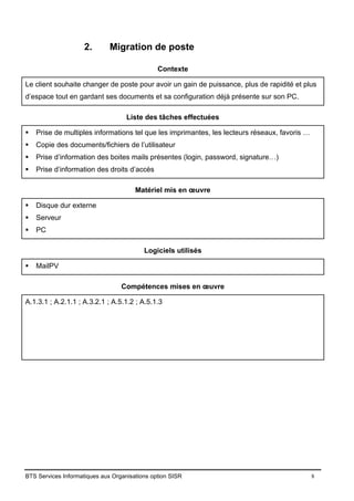 BTS Services Informatiques aux Organisations option SISR 8
2. Migration de poste
Contexte
Le client souhaite changer de poste pour avoir un gain de puissance, plus de rapidité et plus
d’espace tout en gardant ses documents et sa configuration déjà présente sur son PC.
Liste des tâches effectuées
▪ Prise de multiples informations tel que les imprimantes, les lecteurs réseaux, favoris …
▪ Copie des documents/fichiers de l’utilisateur
▪ Prise d’information des boites mails présentes (login, password, signature…)
▪ Prise d’information des droits d’accès
Matériel mis en œuvre
▪ Disque dur externe
▪ Serveur
▪ PC
Logiciels utilisés
▪ MailPV
Compétences mises en œuvre
A.1.3.1 ; A.2.1.1 ; A.3.2.1 ; A.5.1.2 ; A.5.1.3
 