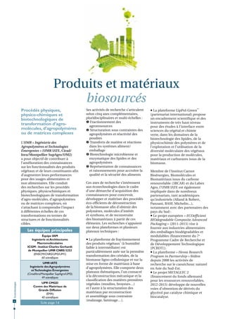 Produits et matériaux
biosourcés
Procédés physiques,
physico-chimiques et
biotechnologiques de
transformation d’agromolécules, d’agropolymères
ou de matrices complexes
L’UMR « Ingénierie des
Agropolymères et Technologies
Émergentes » (UMR IATE, Cirad/
Inra/Montpellier SupAgro/UM2)
a pour objectif de contribuer à
l’amélioration des connaissances
sur les fonctionnalités des produits
végétaux et de leurs constituants afin
d’augmenter leurs performances
pour des usages alimentaires et
non alimentaires. Elle conduit
des recherches sur les procédés
physiques, physicochimiques et
biotechnologiques de transformation
d’agro-molécules, d’agropolymères
ou de matrices complexes, en
s’attachant à comprendre l’impact
à différentes échelles de ces
transformations en termes de
structures et de fonctionnalités
cibles.

Les équipes principales
Équipe IAM
Ingénierie et Architectures
Macromoléculaires
ICGM - Institut Charles Gerhardt
de Montpellier UMR CNRS 5253
(ENSCM/CNRS/UM2/UM1)
60 scientiﬁques

Écotechnologies

UMR IATE
Ingénierie des Agropolymères
et Technologies Émergentes
(Cirad/Inra/Montpellier SupAgro/UM2)
49 scientiﬁques

12

UPR CMGD
Centre des Matériaux de
Grande Diffusion
(EMA)
40 scientiﬁques
Suite page 14

Ses activités de recherche s’articulent
selon cinq axes complémentaires,
pluridisciplinaires et multi-échelles :
 Fractionnement des
agroressources
 Structuration sous contraintes des
agropolymères et réactivité des
poudres
 Transferts de matière et réactions
dans les systèmes aliment/
emballage
 Biotechnologie microbienne et
enzymatique des lipides et des
agropolymères
 Représentation de connaissances
et raisonnements pour accroître la
qualité et la sécurité des aliments
Ces axes de recherche s’intéressent
aux écotechnologies dans le cadre
d’une démarche d’acquisition des
connaissances pour concevoir,
développer et maîtriser des procédés
éco-efficients de déconstruction
de la biomasse afin d’obtenir des
polymères, molécules d’intérêt
et synthons, et de reconstruire
des biomatériaux à partir de ces
éléments. Les recherches s’appuient
sur deux plateformes et plusieurs
plateaux techniques :
 La plateforme de fractionnement
des produits végétaux* (à humidité
faible à intermédiaire) est
particulièrement axée sur la première
transformation des céréales, de la
biomasse ligno-cellulosique et sur la
mise en forme de matériaux à base
d’agropolymères. Elle comporte deux
plateaux thématiques, l’un consacré
à la déconstruction mécanique et la
classification des matières premières
végétales (moulins, broyeurs…)
et l’autre à la structuration des
matériaux par reconstruction
et assemblage sous contrainte
(malaxage, laminage…).

 La plateforme LipPol-Green**
(partenariat international) propose
un encadrement scientifique et des
instruments de très haut niveau
pour des études à l’interface entre
sciences du végétal et chimie
verte, dans les domaines de la
biotechnologie des lipides, de la
physicochimie des polymères et de
l’exploration et l’utilisation de la
diversité moléculaire des végétaux
pour la production de molécules,
matériaux et carburants issus de la
biomasse.
Membre de l’Institut Carnot
Bioénergies, Biomolécules et
Biomatériaux issus du carbone
renouvelable (3BCAR) et du Labex
Agro, l’UMR IATE est également
impliquée dans de nombreux
partenariats, tant académiques
qu’industriels (Alland & Robert,
Panzani, BASF, Michelin...),
notamment avec des partenaires des
pays du Sud :
 Le projet européen « ECOefficient
BIOdegradable Composite Advanced
Packaging » (2011-2015) vise à
fournir aux industries alimentaires
des emballages biodégradables et
modulables (financement du 7e
Programme Cadre de Recherche et
de Développement Technologique
[PCRDT]).
 La plateforme « Hevea Research
Program in Partnership » fédère
depuis 2008 les activités de
recherche sur le caoutchouc naturel
en Asie du Sud-Est.
 Le projet METAGLYC 2
(financement du fonds allemand
pour les ressources renouvelables,
2012-2015) développe de nouvelles
voies d’obtention de dérivés du
glycérol par catalyse chimique et
biocatalyse.

 