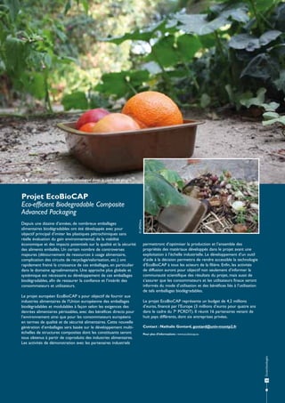  Emballage biodégradable développé dans le cadre du projet.

Projet EcoBioCAP

Le projet européen EcoBioCAP a pour objectif de fournir aux
industries alimentaires de l’Union européenne des emballages
biodégradables et modulables à façon selon les exigences des
denrées alimentaires périssables, avec des bénéfices directs pour
l’environnement ainsi que pour les consommateurs européens
en termes de qualité et de sécurité alimentaires. Cette nouvelle
génération d’emballages sera basée sur le développement multiéchelles de structures composites dont les constituants seront
tous obtenus à partir de coproduits des industries alimentaires.
Les activités de démonstration avec les partenaires industriels

permettront d’optimiser la production et l’ensemble des
propriétés des matériaux développés dans le projet avant une
exploitation à l’échelle industrielle. Le développement d’un outil
d’aide à la décision permettra de rendre accessible la technologie
d’EcoBioCAP à tous les acteurs de la filière. Enfin, les activités
de diffusion auront pour objectif non seulement d’informer la
communauté scientifique des résultats du projet, mais aussi de
s’assurer que les consommateurs et les utilisateurs finaux seront
informés du mode d’utilisation et des bénéfices liés à l’utilisation
de tels emballages biodégradables.
Le projet EcoBioCAP représente un budget de 4,2 millions
d’euros, financé par l’Europe (3 millions d’euros pour quatre ans
dans le cadre du 7e PCRDT). Il réunit 16 partenaires venant de
huit pays différents, dont six entreprises privées.
Contact : Nathalie Gontard, gontard@univ-montp2.fr
Pour plus d’informations : www.ecobiocap.eu

Écotechnologies

Depuis une dizaine d’années, de nombreux emballages
alimentaires biodégradables ont été développés avec pour
objectif principal d’imiter les plastiques pétrochimiques sans
réelle évaluation du gain environnemental, de la viabilité
économique et des impacts potentiels sur la qualité et la sécurité
des aliments emballés. Un certain nombre de controverses
majeures (détournement de ressources à usage alimentaire,
complication des circuits de recyclage/valorisation, etc.) ont
rapidement freiné la croissance de ces emballages, en particulier
dans le domaine agroalimentaire. Une approche plus globale et
systémique est nécessaire au développement de ces emballages
biodégradables, afin de restaurer la confiance et l’intérêt des
consommateurs et utilisateurs.

© UM2/Inra

Eco-efficient Biodegradable Composite
Advanced Packaging

19

 