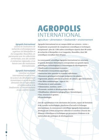 AGROPOLIS

INTERNATIONAL
agriculture • alimentation • biodiversité • environnement
Agropolis International
associe les institutions de
recherche et d’enseignement
supérieur de Montpellier et
du Languedoc-Roussillon, en
partenariat avec les collectivités
territoriales, avec des sociétés
et entreprises régionales, et en
liaison avec des institutions
internationales.

Agropolis International est un campus dédié aux sciences « vertes ».
Il représente un potentiel de compétences scientifiques et techniques
exceptionnel : plus de 2 200 cadres scientifiques répartis dans 80 unités
de recherche à Montpellier et en Languedoc-Roussillon, dont 300
scientifiques travaillant dans 60 pays.
La communauté scientifique Agropolis International est structurée
en grands domaines thématiques correspondant aux grands enjeux
scientifiques, technologiques et économiques du développement :
• Biodiversité et écosystèmes terrestres ;

Agropolis International
constitue un espace
international ouvert à tous
les acteurs du développement
économique et social dans les
domaines liés à l’agriculture,
à l’alimentation, à la
biodiversité, à l’environnement
et aux sociétés rurales.

• Biodiversité et écosystèmes aquatiques ;
• Interaction hôte-parasites et maladies infectieuses ;
• Ressources génétiques et biologie intégrative des plantes ;
• Agronomie, plantes cultivées et systèmes de cultures, agro-écosystèmes ;
• Une filière emblématique : vigne et vin ;
• Production et santé animales ;
• Alimentation, nutrition, santé ;
• Économie, sociétés et développement durable ;
• Modélisation, information géographique, biostatistiques ;
• Eau, ressources et gestion ;
• Écotechnologies.
Lieu de capitalisation et de valorisation des savoirs, espace de formation
et de transfert technologique, plateforme d’accueil et d’échanges
internationaux, la communauté scientifique Agropolis International
développe des actions d’expertise collective et contribue à fournir des
éléments scientifiques et techniques qui permettent d’élaborer et de

Écotechnologies

mettre place des politiques de développement.

2

 