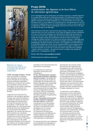 Projet DIVA
caractérisation des digestats et de leurs filières
de valorisation agronomique
Le fort développement de la méthanisation des déchets organiques a intensifié l’apparition
de nouvelles filières telles que la méthanisation agricole ou la méthanisation des ordures
ménagères. Ainsi, de nouveaux types de digestats (résidus générés par les procédés de
digestion anaérobie de la matière organique) non ou mal caractérisés ont vu le jour avec
des devenirs plus ou moins adaptés où le principal exutoire reste généralement le sol. Des
connaissances supplémentaires sont ainsi indispensables pour mettre en place la gestion de
ces digestats et combler le retard technologique important de la France vis-à-vis des pays
du Nord de l’Europe et de l’Allemagne.
Cette valorisation finale étant majoritairement agronomique, il existe donc une demande
importante pour, d’une part, caractériser tous les types de digestats produits actuellement
en France, et d’autre part, développer des méthodes de transformation permettant de
mieux tirer parti de la valeur agronomique de ce nouveau produit. De plus, la prise en
compte des nouveaux enjeux environnementaux tels que la maîtrise de l’énergie, le
recyclage des matières premières et la maîtrise des émissions gazeuses à l’épandage, pose
un certain nombre de questions qui doivent être envisagées aujourd’hui pour préparer le
développement des filières de gestion de demain. Ainsi l’intégration de l’UMR IEM dans
le projet DIVA (collaboration Irstea, Armines, Geotexia, IEM, Inra, Suez, Solagro) devrait
permettre de proposer des post-traitements ultérieurs par procédés à membranes ou
autre afin d’atteindre et de sécuriser ce statut de produit. Cette démarche scientifique
– séparer, valoriser, normaliser – permettra de trouver la meilleure voie possible des
digestats vers un développement durable.
Contact : Marc Heran, marc.heran@univ-montp2.fr
 Unité de séparation : filtration membranaire.

L’UPR « Recyclage et Risque » (Cirad)
mène des activités à l’interface
entre analytique et systémique,
dans le domaine du recyclage des
produits résiduaires organiques.
L’hypothèse centrale est que certains
de ces produits sont des sources
d’énergie et/ou de matière organique
susceptibles de maintenir une
production agricole soutenue et
durable.
L’objectif est de rechercher des
solutions et des pratiques agricoles
à risques agro-environnementaux
contrôlés en utilisant au mieux les
technologies de transformation
et le pouvoir épurateur du sol et
de la plante. L’unité aborde cette
problématique en s’investissant dans
l’étude des processus biophysiques
de transformation des déchets
organiques, de transfert des éléments
dans le système eau-sol-planteatmosphère et en prenant en compte
la gestion des stocks et des flux de
matière sur un territoire. Elle produit
des connaissances et des outils
permettant d’évaluer et de concevoir
des solutions de recyclage intégrées
alliant le respect des ressources

naturelles et de l’environnement à la
performance économique.
Les recherches de l’unité sont
organisées suivant deux axes
scientifiques :
 L’axe « Transformation et gestion
des produits résiduaires organiques
dans les territoires » développe des
modèles permettant de simuler les
technologies de transformation des
déchets organiques par compostage
et méthanisation, ainsi que des
méthodes d’évaluation de l’impact
environnemental du recyclage. Deux
niveaux d’organisation sont pris
en compte, celui de l’exploitation
(gestion individuelle) et celui des
ensembles organisés d’exploitations
(gestion collective).
 L’axe « Dynamique d’interactions
produits résiduaires organiqueseau-sols-cultures » produit des
connaissances sur la dynamique
couplée de la matière organique,
de l’azote et des éléments traces
métalliques avec le système
de culture et le type de sol.
Les indicateurs de risque pour
l’environnement sont élaborés aux
échelles régionale, des parcelles
expérimentales et du laboratoire
(rhizosphérique et moléculaire).
Les travaux des deux axes s’appuient
sur des plateformes analytiques et
expérimentales, ainsi que sur des

partenariats avec d’autres unités
de recherche, des organismes de
développement et des entreprises.
L’unité est implantée sur deux sites
principaux à Montpellier et à La
Réunion. Un partenariat stratégique
avec le Centre Européen de Recherche
et d’Enseignement des Géosciences
de l’Environnement à Aix en Provence
permet l’accueil de chercheurs de
l’unité dans celle-ci. Des partenariats
originaux sont entretenus avec des
entreprises privées, en particulier le
groupe Frayssinet, premier fabricant
d’engrais organique en France.
À La Réunion, l’unité collabore
étroitement avec les collectivités
territoriales et, en premier lieu, la
Région de La Réunion. Au Sénégal,
un chercheur de l’unité est affecté au
Laboratoire d’Écologie Microbienne
des Sols et Agro Systèmes Tropicaux.
Les ressources financières de l’unité
proviennent principalement du
secteur public (ANR, ministères
autres que celui de l’Enseignement
supérieur et de la Recherche, ADEME).
Les ressources liées à l’activité
à La Réunion proviennent de la
Communauté européenne et des
collectivités territoriales. Le secteur
privé et les expertises contribuent
également à l’équilibre financier de
l’unité. •••

Écotechnologies

Maitriser le risque
environnemental lié au
recyclage des déchets
organiques

21

 