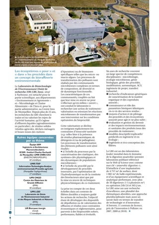 Les écosystèmes « pour » et
« dans » les procédés dans
un concept de bioraffinerie
environnementale
Le Laboratoire de Biotechnologie
de l’Environnement (Unité de
recherche [UR] LBE, Inra), situé
à Narbonne, est rattaché pour la
partie scientifique, aux départements
« Environnement et Agronomie »
et « Microbiologie et Chaîne
Alimentaire » de l’Inra et, pour la
partie administrative, au Centre Inra
de Montpellier. Depuis plus de 25 ans,
les recherches du LBE cherchent à
traiter et/ou valoriser les rejets de
l’activité humaine, qu’il s’agisse
d’effluents liquides (agroalimentaires
en particulier), de résidus solides
(résidus agricoles, déchets ménagers
et boues issues des stations

Autres équipes concernées
par ce thème
Équipe IAM
Ingénierie et Architectures
Macromoléculaires
ICGM - Institut Charles Gerhardt
de Montpellier UMR CNRS 5253
(ENSCM/CNRS/UM2/UM1)
60 scientiﬁques
UMR ITAP
Information-Technologies-Analyse
environnementale-Procédés agricoles
(Montpellier SupAgro/Irstea)
27 scientiﬁques

Écotechnologies

UPR CMGD
Centre des Matériaux de
Grande Diffusion
(EMA)
40 scientiﬁques

22

UPR LGEI
Laboratoire de Génie
de l’Environnement Industriel
et des Risques Industriels et Naturels
(EMA)
29 scientiﬁques
UR Biomasse énergie
(Cirad)
12 scientiﬁques

© Inra-LBE

 Le Laboratoire de Biotechnologie
de l’Environnement de l’Inra de Narbonne
vu du ciel, avec une lagune de production de
micro-algues en premier plan.

d’épuration) ou de biomasses
spécifiques telles que les micro- ou
macro-algues. Les processus de
transformation des polluants sont
réalisés par des communautés
microbiennes complexes en termes
de composition, de diversité et
de dynamique fonctionnelle.
Les caractéristiques de ces
communautés, couplées au fait
que leur mise en œuvre ne peut
s’effectuer qu’en milieu « ouvert »,
ont conduit le laboratoire à
rechercher une action de traitement/
valorisation en orientant les réactions
microbiennes de transformation par
une intervention sur les conditions
opératoires du bioprocédé.
Cette valorisation se décline
en intégrant explicitement les
contraintes d’innocuité sanitaire
(e.g. celles liées à la présence
de résidus pharmaceutiques, de
détergents et/ou de pathogènes).
Les processus de transformation
des éléments polluants sont ainsi
étudiés :
 à l’échelle du processus par la
caractérisation des cinétiques, des
systèmes-clés physiologiques et
des dynamiques de populations
microbiennes ;
 à l’échelle du procédé par le
développement de procédés
innovants, par l’optimisation de
l’hydrodynamique ou de la conduite
des bioréacteurs ainsi que par
la mise en œuvre de techniques
physicochimiques de co-traitement.
La prise en compte de ces deux
échelles dans un contexte de
filières durables a toujours guidé
les actions de recherche, l’objectif
étant de développer des dispositifs
de dépollution ou de valorisation des
effluents et résidus sous contraintes
économiques et réglementaires, pour
parvenir à des bioprocédés sobres,
performants, fiables et évolutifs.

Six axes de recherche couvrent
un large spectre de compétences
disciplinaires : microbiologie,
écologie microbienne, génie
biologique, génie des procédés,
modélisation, automatique, ACV,
ingénierie de projet, transfert
industriel :
 recherche d’indicateurs génériques
de caractérisation de la matière
organique et des coproduits
associés ;
 connaissance et rôle des
paramètres biotiques/abiotiques
vis-à-vis des services rendus ;
 moyens d’action et de pilotage
des procédés et des écosystèmes
associés pour agir et ne plus subir ;
 évaluation et gestion du devenir
et des impacts environnementaux
et sanitaires des produits issus des
procédés de traitement ;
 modèles descriptifs/explicatifs/
prédictifs en ingénierie et en
écologie ;
 ingénierie et éco-conception des
filières.
Le LBE est un des laboratoires
leader mondial dans le domaine
de la digestion anaérobie (premier
laboratoire publiant référencé
sur le Web of Science avec comme
mot clé « anaerobic digestion »).
Il bénéficie d’une implantation
de 4 757 m² de surface, dont
1 882 m² de halle expérimentale,
et d’un équipement scientifique et
analytique performant, avec plus
de 50 digesteurs (1 l à plusieurs m3)
en opération 24h/24 et 365 j/an.
Le LBE mise sur une recherche
d’excellence, une pluralité des
thématiques abordées, une approche
pluridisciplinaire mais aussi un
savoir-faire en termes de transfert
de technologie et d’innovation
(6 brevets, 11 contrats de licence,
prix de l’innovation à Pollutec en
2007, 2009 et 2010). 

 